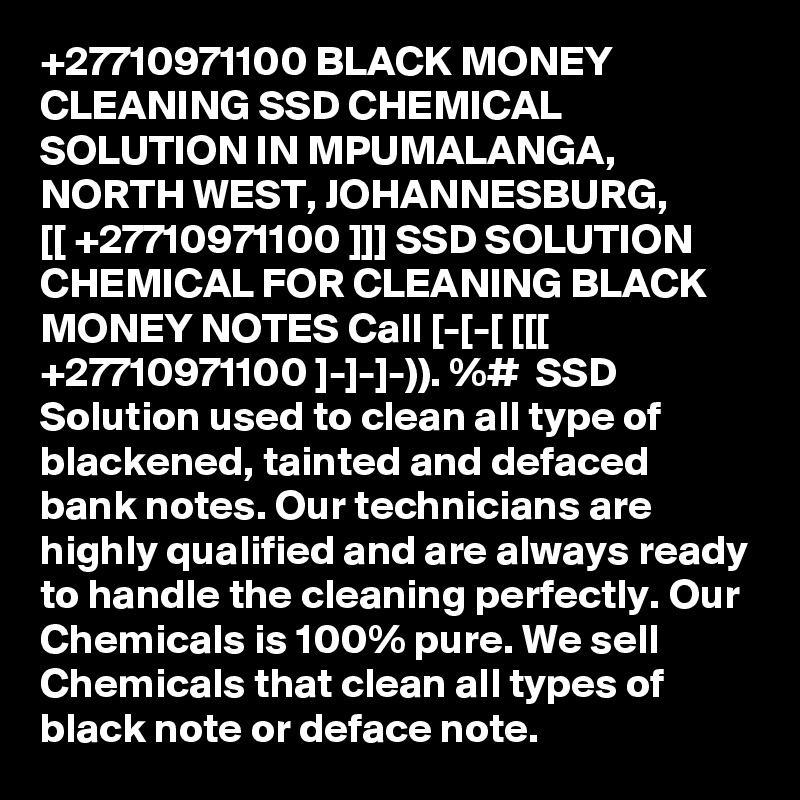 +27710971100 BLACK MONEY CLEANING SSD CHEMICAL SOLUTION IN MPUMALANGA, NORTH WEST, JOHANNESBURG, 
[[ +27710971100 ]]] SSD SOLUTION CHEMICAL FOR CLEANING BLACK MONEY NOTES Call [-[-[ [[[ +27710971100 ]-]-]-)). %#  SSD Solution used to clean all type of blackened, tainted and defaced bank notes. Our technicians are highly qualified and are always ready to handle the cleaning perfectly. Our Chemicals is 100% pure. We sell Chemicals that clean all types of black note or deface note.