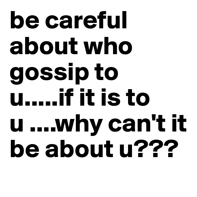 be careful about who gossip to u.....if it is to u ....why can't it be about u???