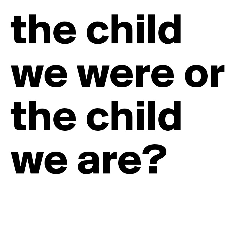 the child we were or the child we are?