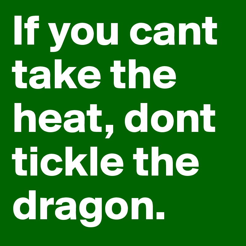 If you cant take the heat, dont tickle the dragon.