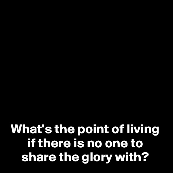 







What's the point of living if there is no one to share the glory with?