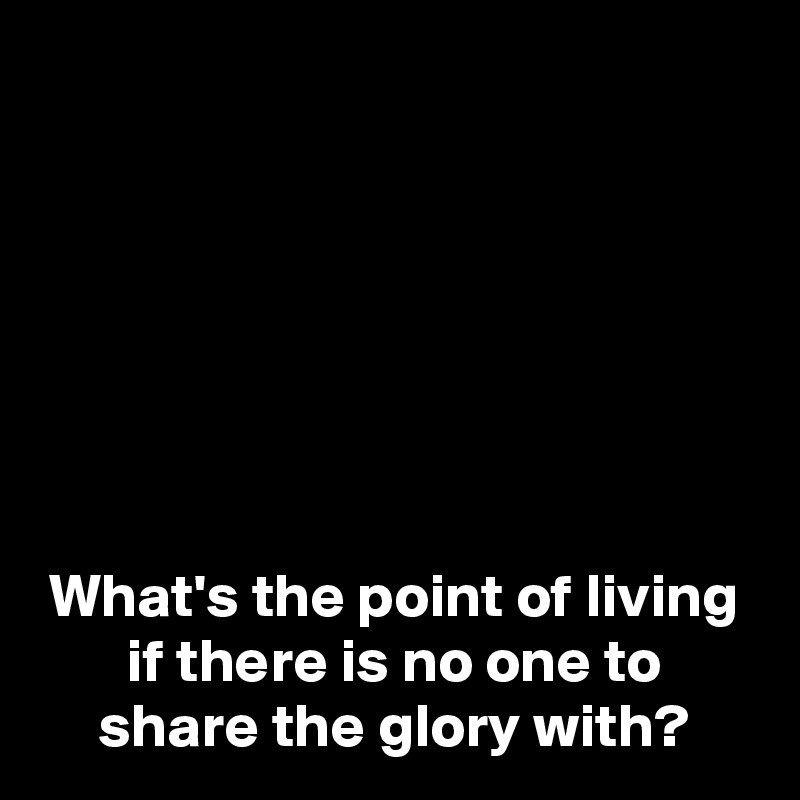 







What's the point of living if there is no one to share the glory with?
