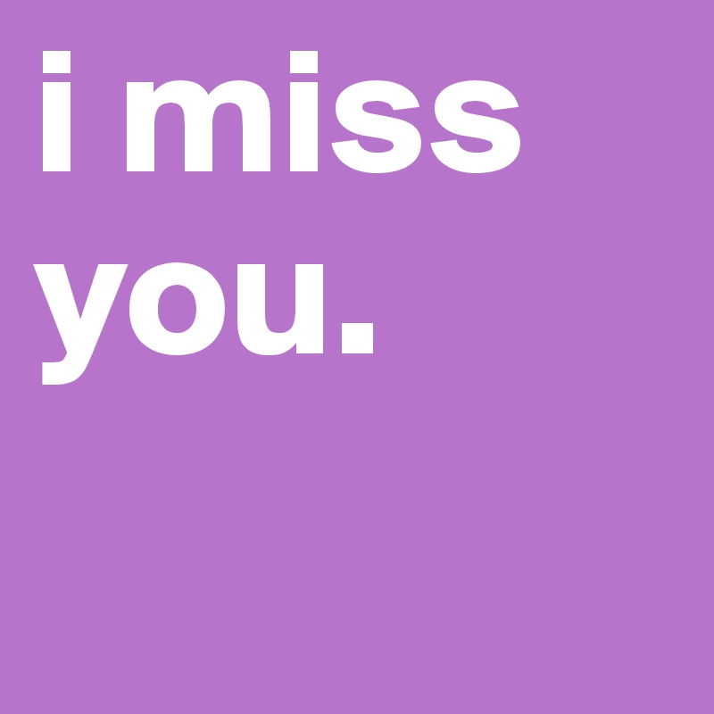 i miss you. 