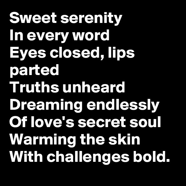 Sweet serenity
In every word
Eyes closed, lips parted
Truths unheard
Dreaming endlessly
Of love's secret soul
Warming the skin
With challenges bold.