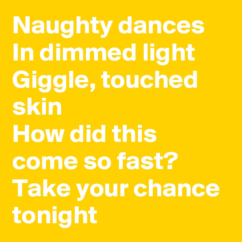Naughty dances
In dimmed light
Giggle, touched skin
How did this come so fast?
Take your chance tonight