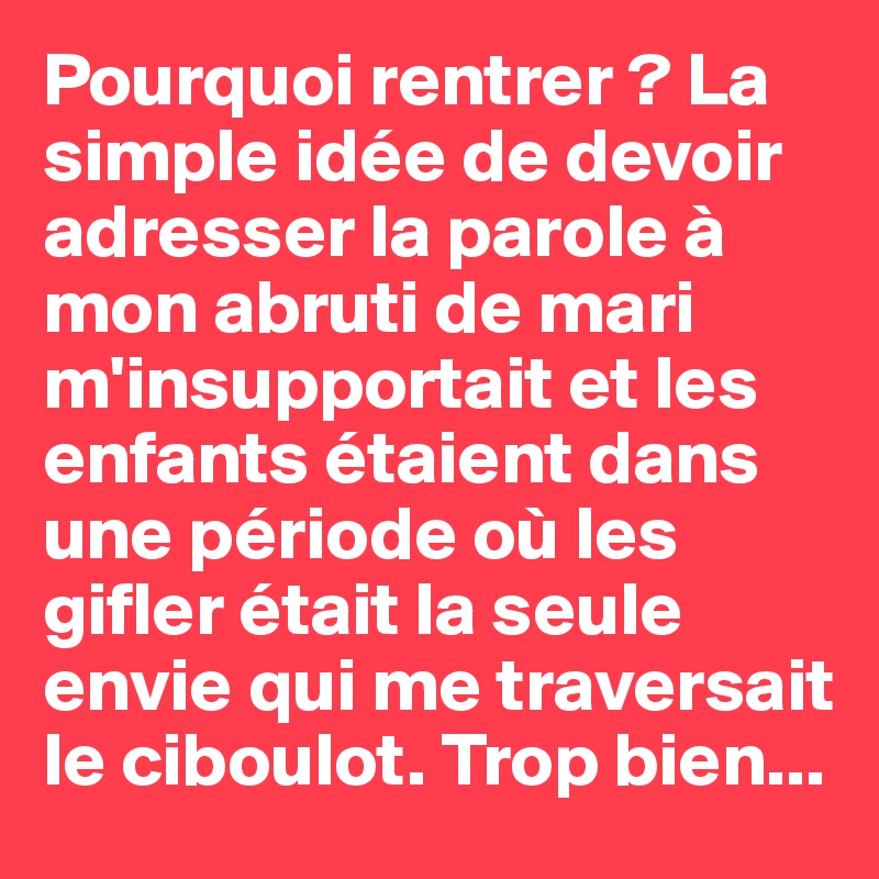 Pourquoi rentrer ? La simple idée de devoir adresser la parole à mon abruti de mari m'insupportait et les  enfants étaient dans une période où les gifler était la seule envie qui me traversait le ciboulot. Trop bien...
