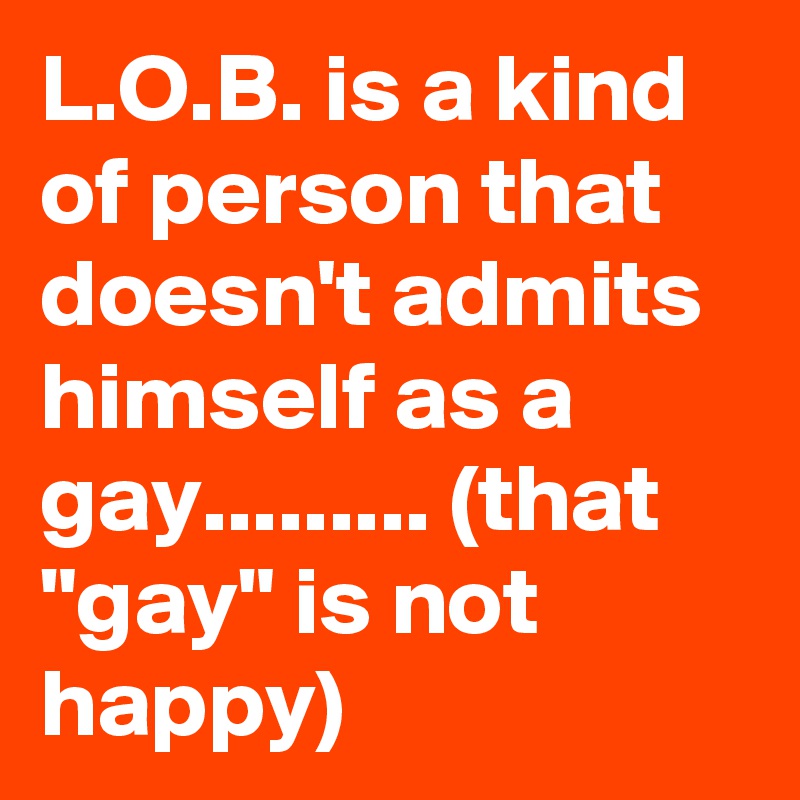 L.O.B. is a kind of person that doesn't admits himself as a gay......... (that "gay" is not happy)