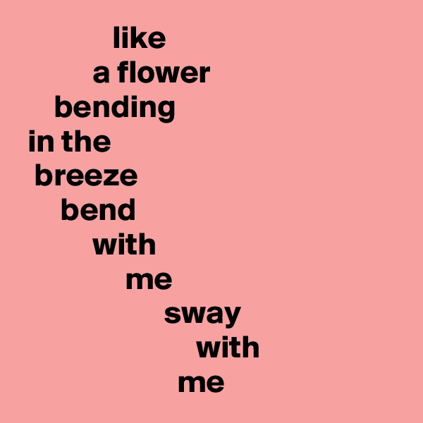               like
           a flower
     bending
 in the 
  breeze
      bend
           with
                me
                      sway
                           with
                        me