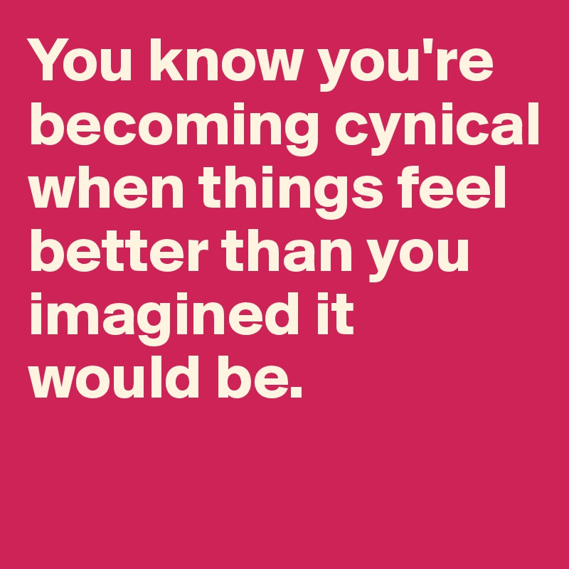 You know you're becoming cynical when things feel better than you imagined it would be. 
 