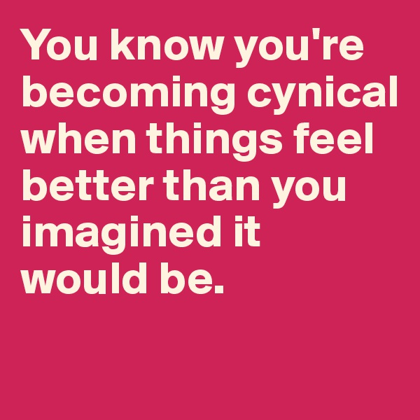 You know you're becoming cynical when things feel better than you imagined it would be. 
 