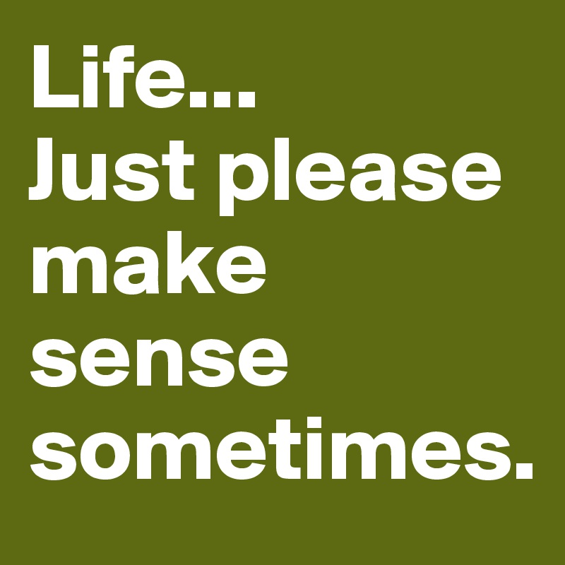 Life...
Just please make sense sometimes.