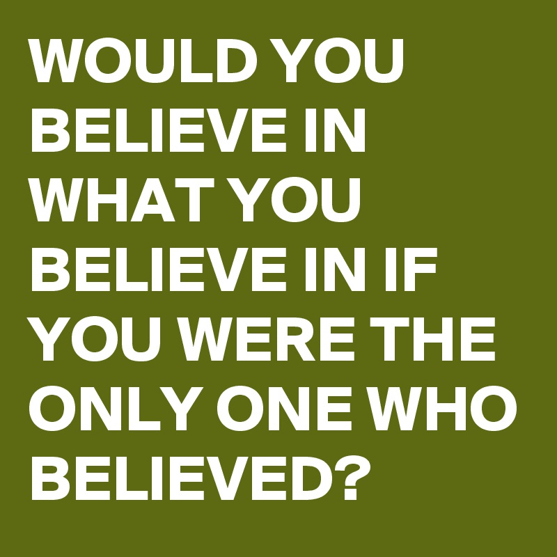 WOULD YOU BELIEVE IN WHAT YOU BELIEVE IN IF YOU WERE THE ONLY ONE WHO BELIEVED?