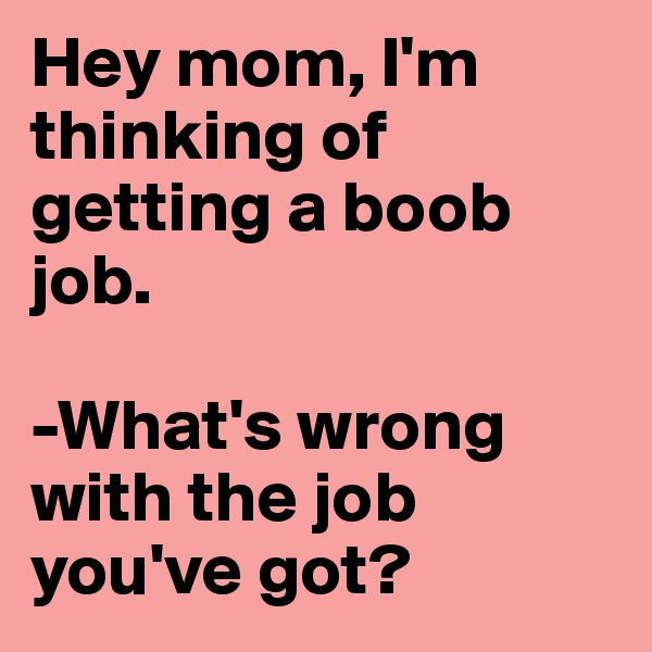 Hey mom, I'm thinking of getting a boob job.

-What's wrong with the job you've got?