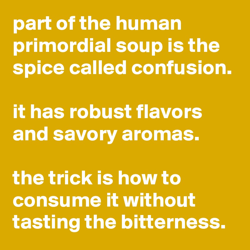 part of the human primordial soup is the spice called confusion.

it has robust flavors and savory aromas.

the trick is how to consume it without tasting the bitterness.