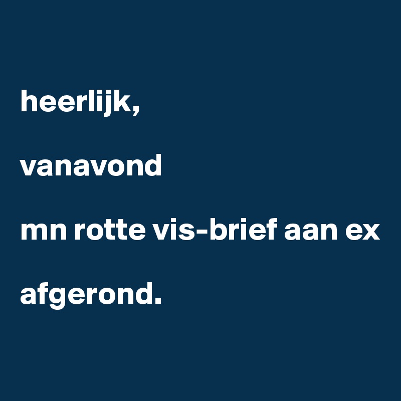 

heerlijk,

vanavond 

mn rotte vis-brief aan ex 

afgerond. 

