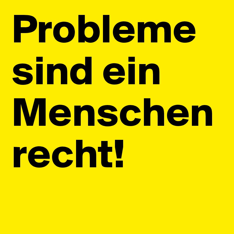 Probleme sind ein Menschenrecht!
