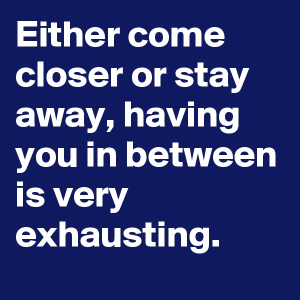 Either come closer or stay away, having you in between is very exhausting. 