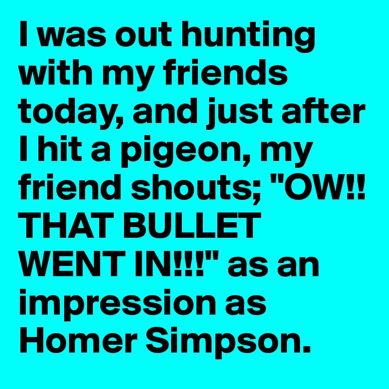 I was out hunting with my friends today, and just after I hit a pigeon, my friend shouts; "OW!! THAT BULLET WENT IN!!!" as an impression as Homer Simpson. 