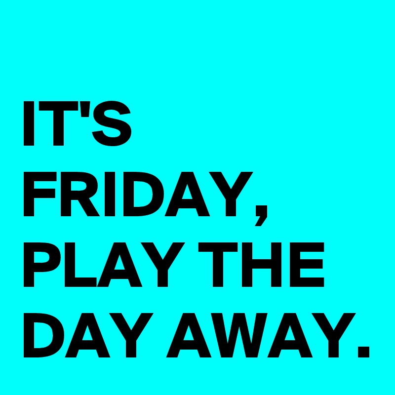 
IT'S FRIDAY, PLAY THE DAY AWAY.