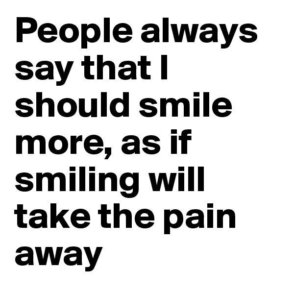 People always say that I should smile more, as if smiling will take the pain away 
