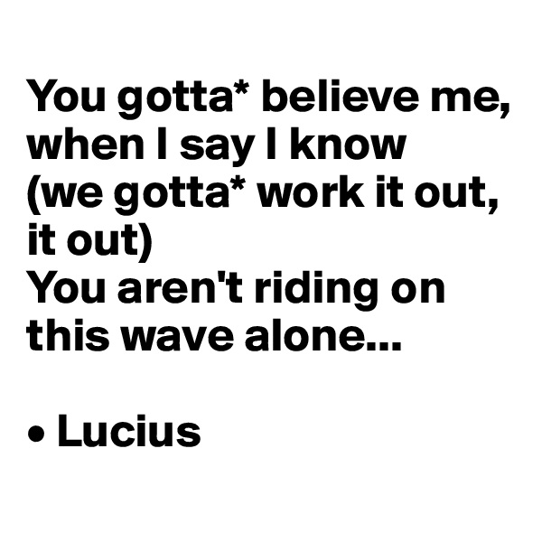 
You gotta* believe me, when I say I know 
(we gotta* work it out, it out)
You aren't riding on this wave alone...

• Lucius

