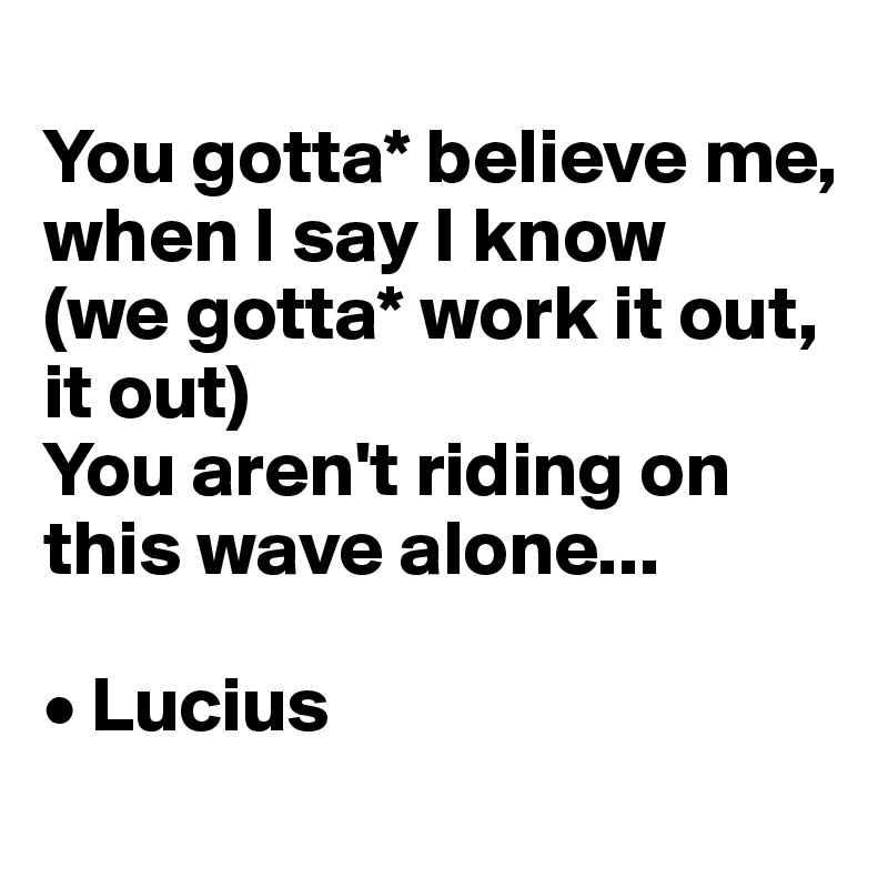 
You gotta* believe me, when I say I know 
(we gotta* work it out, it out)
You aren't riding on this wave alone...

• Lucius
