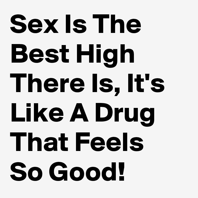 Sex Is The Best High There Is, It's Like A Drug That Feels So Good!