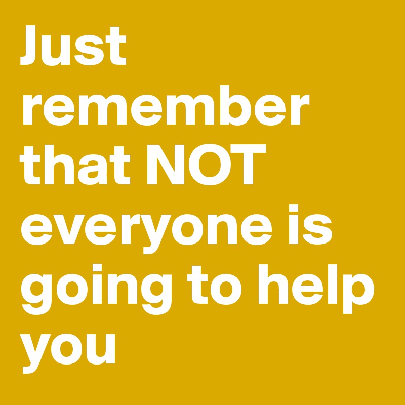 Just remember that NOT everyone is going to help you