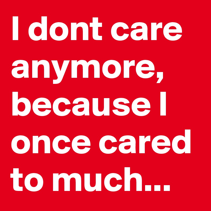 I dont care anymore,
because I once cared to much...