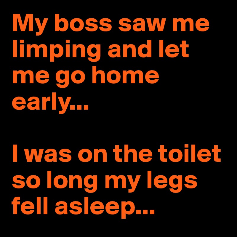 My boss saw me limping and let me go home early...

I was on the toilet so long my legs fell asleep...