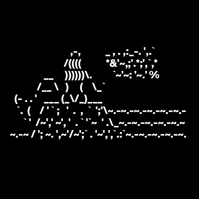 


                           ,-,           _ , . ,:_-. ',.`             
                        /((((           *&'~,;'.*;',`,*
               __     ))))))\.         `~'~: '~.' % 
            /__ \   )     (    \_`
  (- . . '   ___ (_\/_)___   
   `.  (    / ' ` ;   '  .  ,  `  ';'\~.-~.-~.-~.-~.-~.-
      ` '  /~',' ~', '  . ` '`~  ' .\_~.-~.-~.-~.-~.~
~.-~ / '; ~. ',~'/~';` . '~',',`.:`~.-~.-~.-~.-~.
  

   
