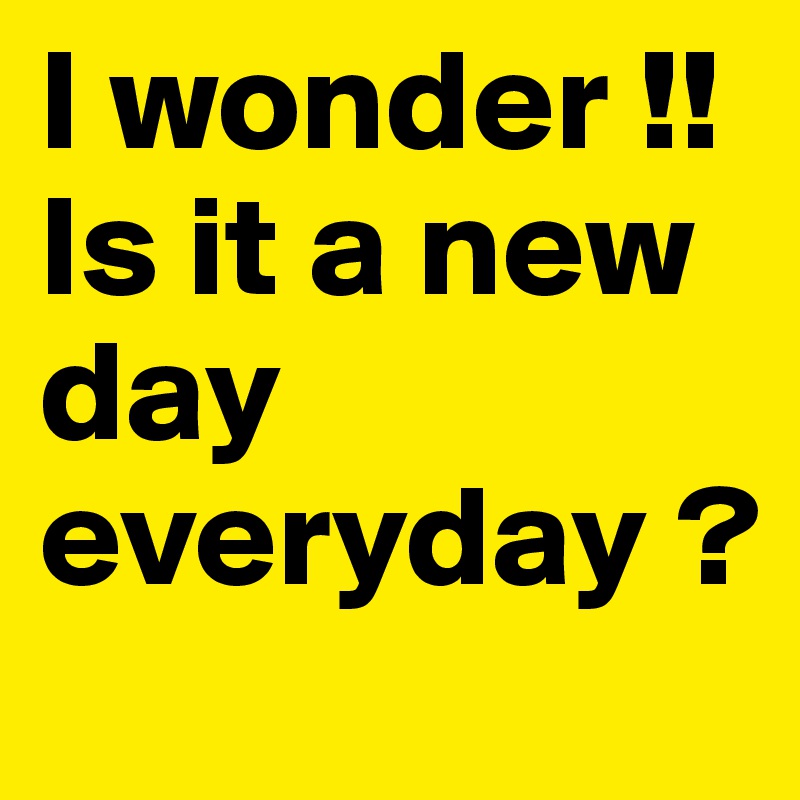 I wonder !!Is it a new day everyday ?