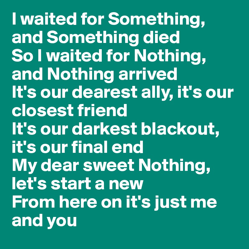 I waited for Something, and Something died
So I waited for Nothing, and Nothing arrived
It's our dearest ally, it's our closest friend
It's our darkest blackout, it's our final end
My dear sweet Nothing, let's start a new
From here on it's just me and you