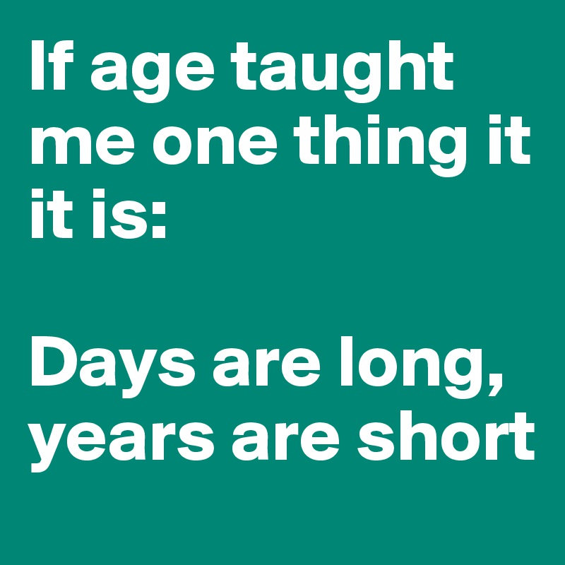 If age taught me one thing it it is: 

Days are long, 
years are short