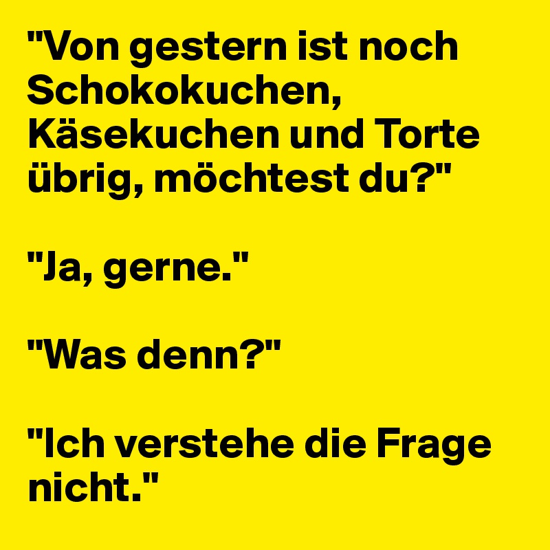 "Von gestern ist noch Schokokuchen, Käsekuchen und Torte übrig, möchtest du?"

"Ja, gerne."

"Was denn?"

"Ich verstehe die Frage nicht."