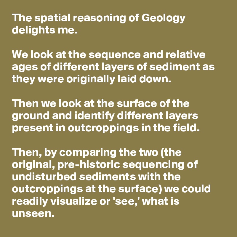 The spatial reasoning of Geology delights me.

We look at the sequence and relative ages of different layers of sediment as they were originally laid down. 

Then we look at the surface of the ground and identify different layers present in outcroppings in the field. 

Then, by comparing the two (the original, pre-historic sequencing of undisturbed sediments with the outcroppings at the surface) we could readily visualize or 'see,' what is unseen.