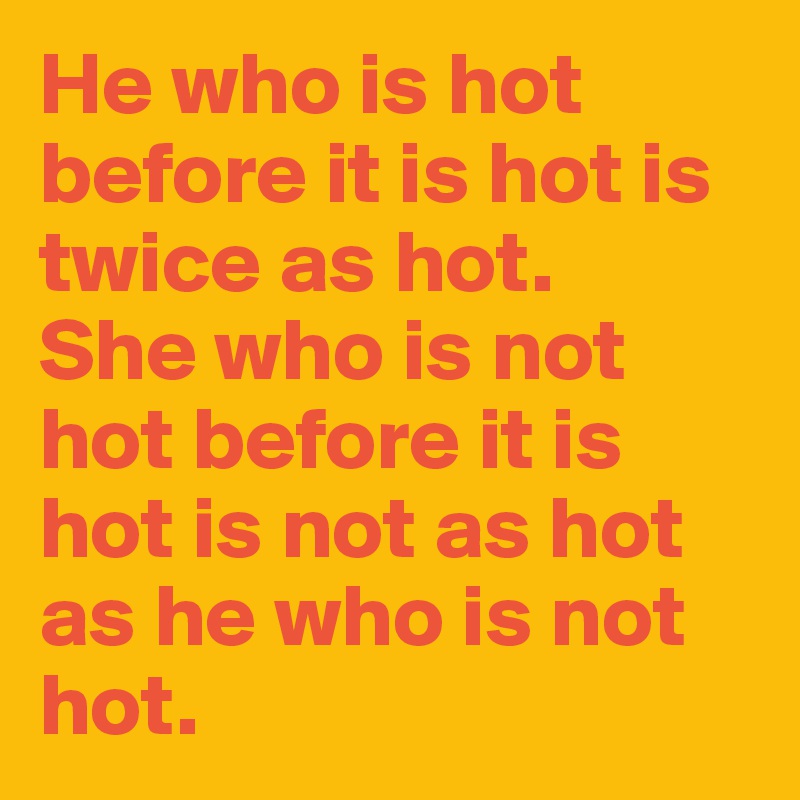 He who is hot before it is hot is twice as hot. 
She who is not hot before it is hot is not as hot as he who is not hot.