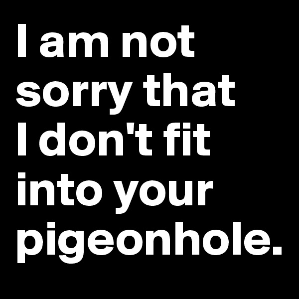 I am not sorry that 
I don't fit into your pigeonhole. 