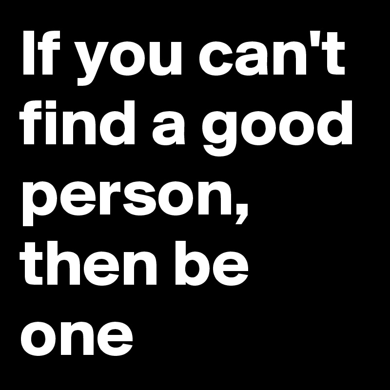 If you can't find a good person, then be one