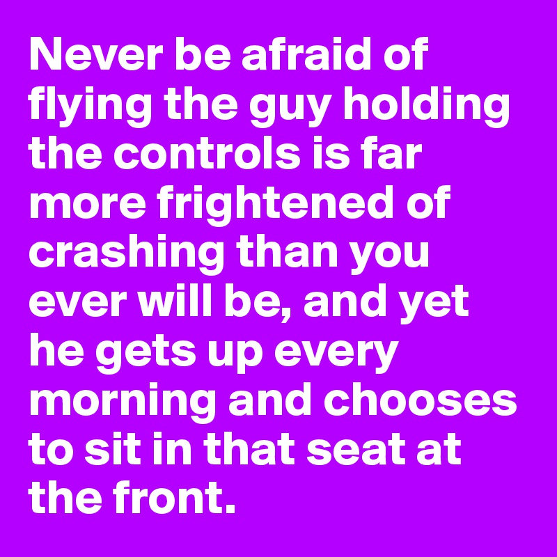 Never be afraid of flying the guy holding the controls is far more frightened of crashing than you ever will be, and yet he gets up every morning and chooses to sit in that seat at the front.