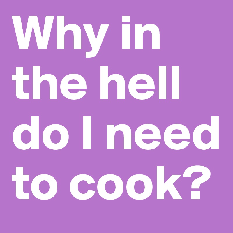 Why in the hell do I need to cook?