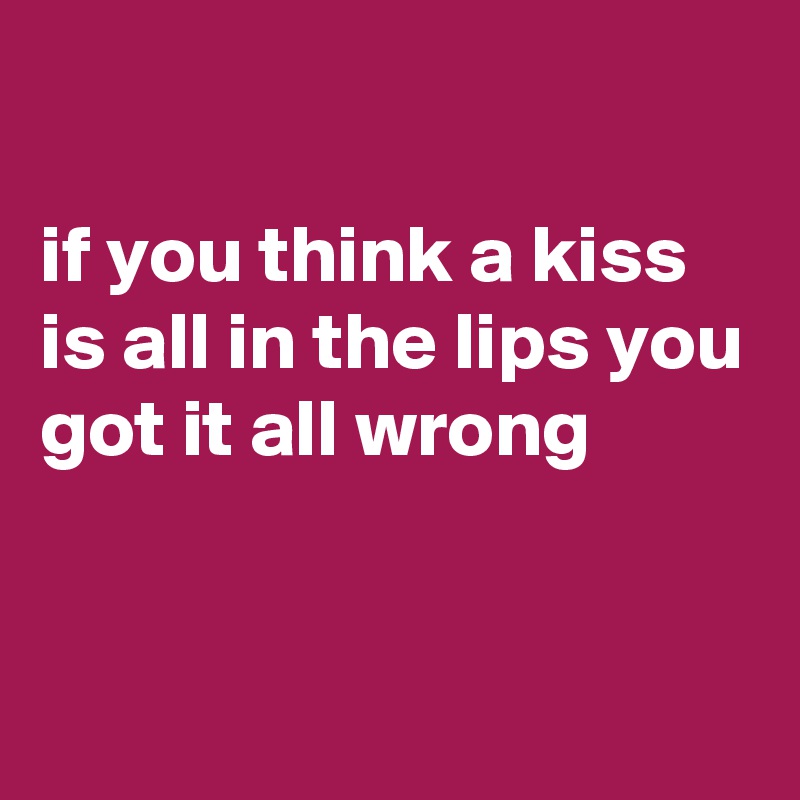 

if you think a kiss is all in the lips you got it all wrong


