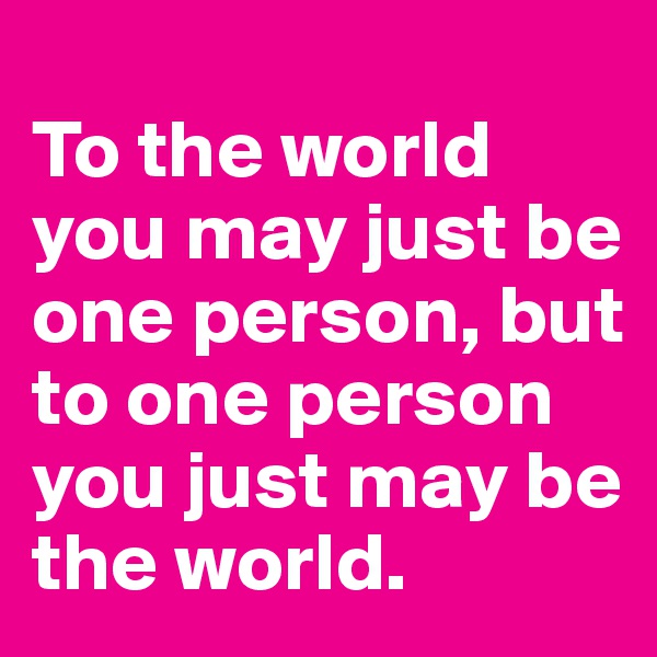 
To the world you may just be one person, but to one person you just may be the world.