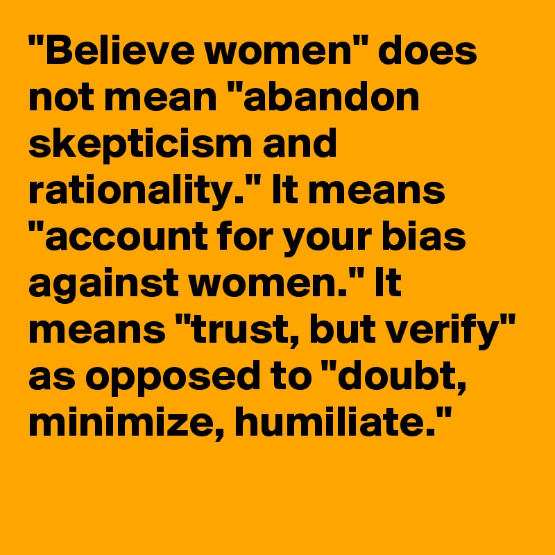 "Believe women" does not mean "abandon skepticism and rationality." It means "account for your bias against women." It means "trust, but verify" as opposed to "doubt, minimize, humiliate."