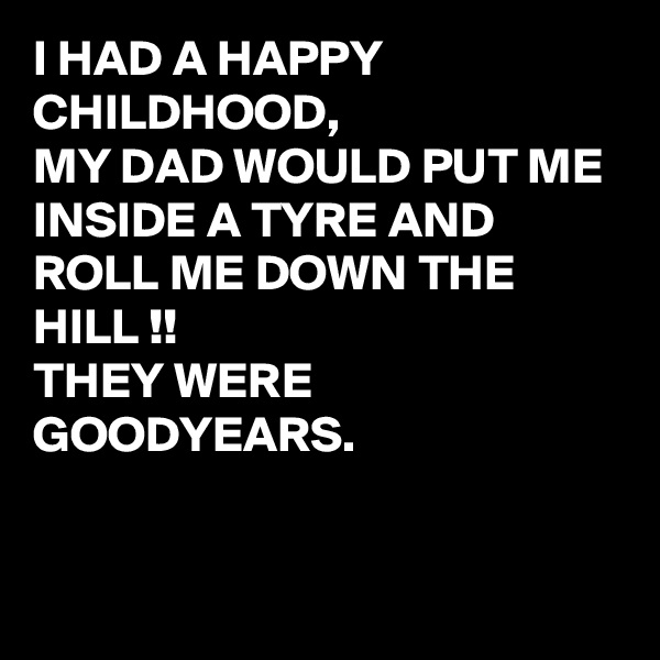 I HAD A HAPPY CHILDHOOD, 
MY DAD WOULD PUT ME INSIDE A TYRE AND ROLL ME DOWN THE HILL !!
THEY WERE GOODYEARS.


 