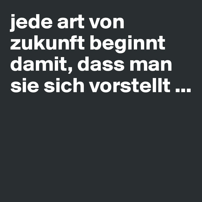 jede art von zukunft beginnt damit, dass man sie sich vorstellt ...



