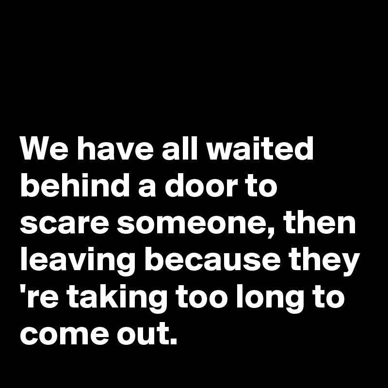 


We have all waited behind a door to scare someone, then leaving because they 're taking too long to come out.
