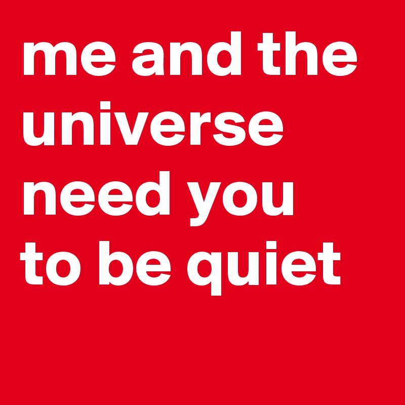 me and the universe need you to be quiet