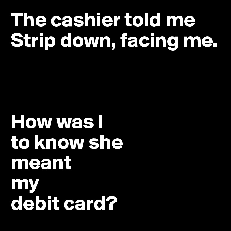 The cashier told me Strip down, facing me. 



How was I
to know she 
meant 
my 
debit card?