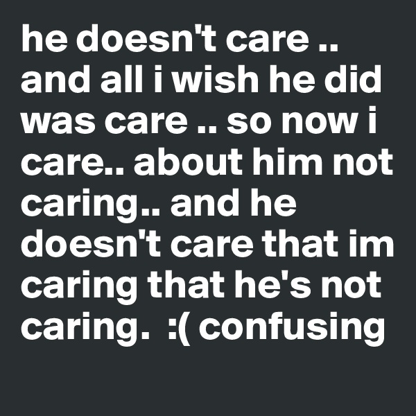 he doesn't care .. and all i wish he did was care .. so now i care.. about him not caring.. and he doesn't care that im caring that he's not caring.  :( confusing 